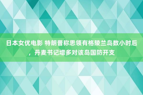 日本女优电影 特朗普称思领有格陵兰岛数小时后，丹麦书记增多对该岛国防开支