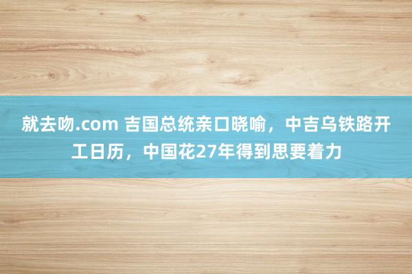 就去吻.com 吉国总统亲口晓喻，中吉乌铁路开工日历，中国花27年得到思要着力