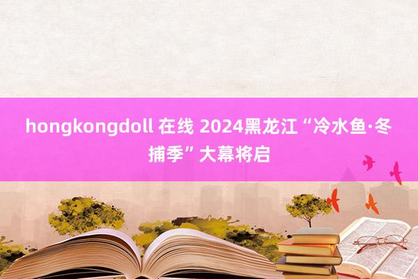 hongkongdoll 在线 2024黑龙江“冷水鱼·冬捕季”大幕将启