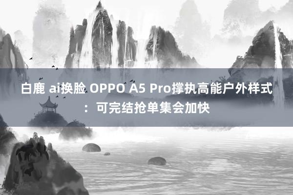 白鹿 ai换脸 OPPO A5 Pro撑执高能户外样式：可完结抢单集会加快