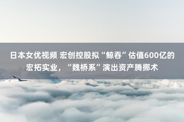 日本女优视频 宏创控股拟“鲸吞”估值600亿的宏拓实业，“魏桥系”演出资产腾挪术