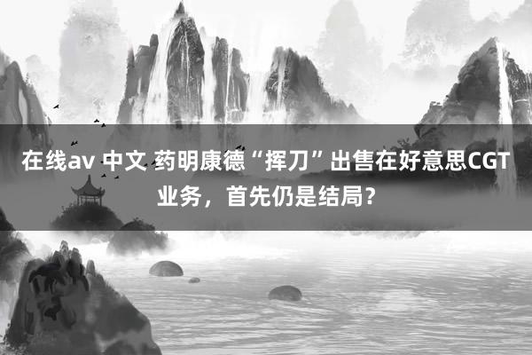 在线av 中文 药明康德“挥刀”出售在好意思CGT业务，首先仍是结局？