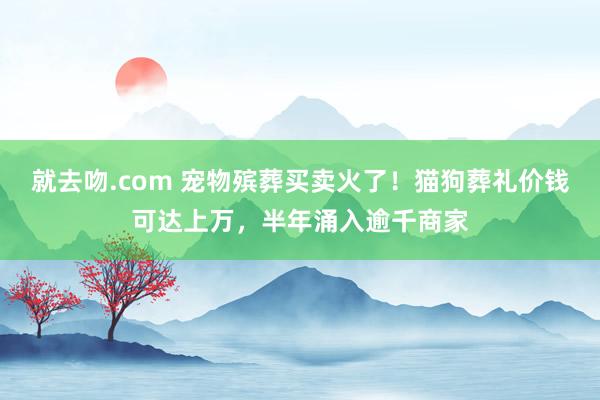 就去吻.com 宠物殡葬买卖火了！猫狗葬礼价钱可达上万，半年涌入逾千商家