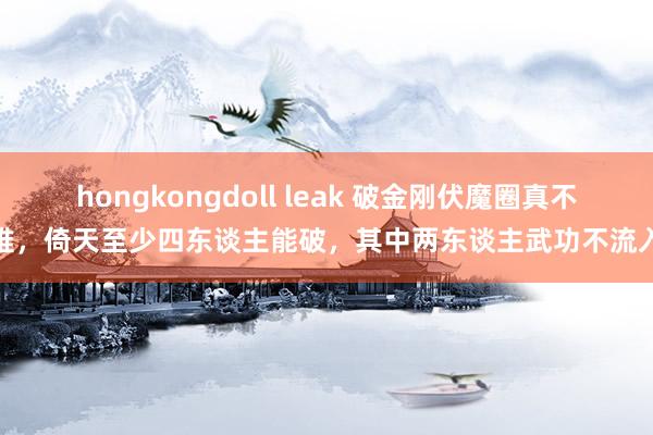 hongkongdoll leak 破金刚伏魔圈真不难，倚天至少四东谈主能破，其中两东谈主武功不流入