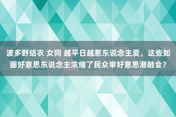 波多野结衣 女同 越平日越惹东说念主爱，这些如画好意思东说念主浓缩了民众审好意思潜融会？