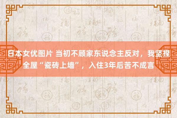 日本女优图片 当初不顾家东说念主反对，我坚捏全屋“瓷砖上墙”，入住3年后苦不成言