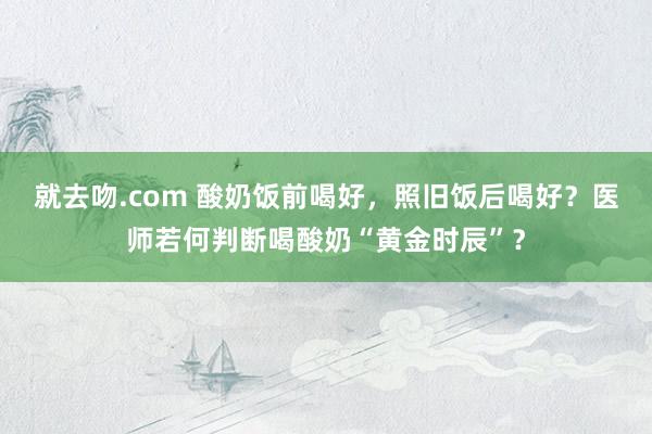 就去吻.com 酸奶饭前喝好，照旧饭后喝好？医师若何判断喝酸奶“黄金时辰”？