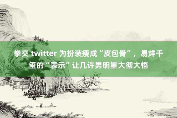 拳交 twitter 为扮装瘦成“皮包骨”，易烊千玺的“表示”让几许男明星大彻大悟