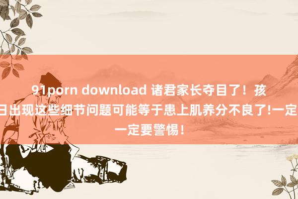 91porn download 诸君家长夺目了！孩子在往日出现这些细节问题可能等于患上肌养分不良了!一定要警惕！