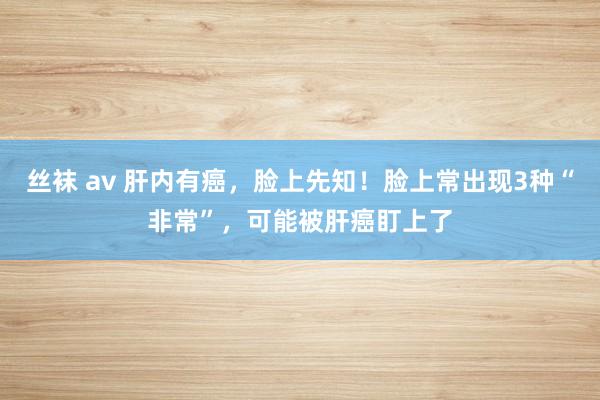 丝袜 av 肝内有癌，脸上先知！脸上常出现3种“非常”，可能被肝癌盯上了