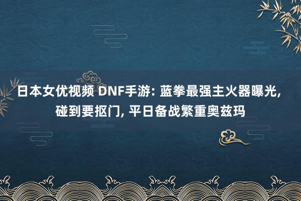 日本女优视频 DNF手游: 蓝拳最强主火器曝光， 碰到要抠门， 平日备战繁重奥兹玛