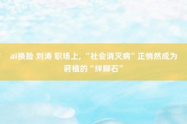 ai换脸 刘涛 职场上， “社会消灭病”正悄然成为莳植的“绊脚石”