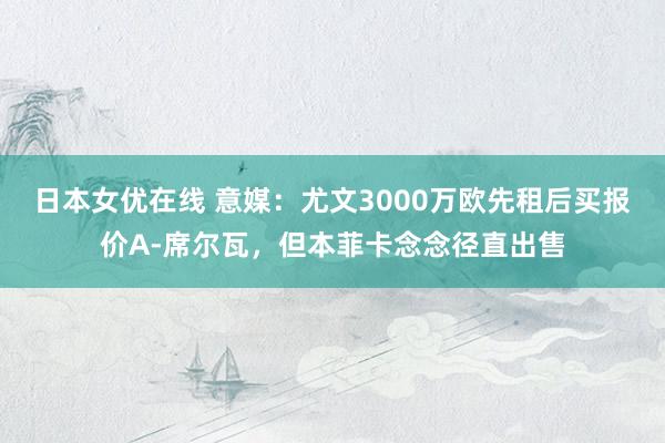 日本女优在线 意媒：尤文3000万欧先租后买报价A-席尔瓦，但本菲卡念念径直出售