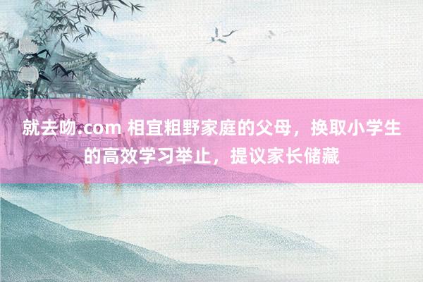 就去吻.com 相宜粗野家庭的父母，换取小学生的高效学习举止，提议家长储藏