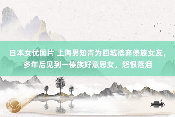 日本女优图片 上海男知青为回城摈弃傣族女友，多年后见到一傣族好意思女，怨恨落泪