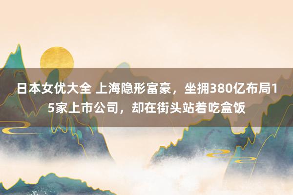 日本女优大全 上海隐形富豪，坐拥380亿布局15家上市公司，却在街头站着吃盒饭