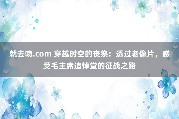 就去吻.com 穿越时空的丧祭：透过老像片，感受毛主席追悼堂的征战之路