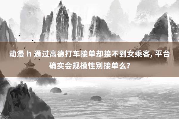 动漫 h 通过高德打车接单却接不到女乘客， 平台确实会规模性别接单么?