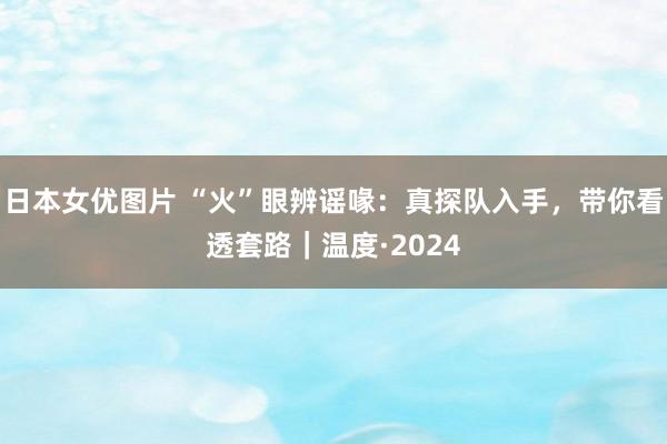 日本女优图片 “火”眼辨谣喙：真探队入手，带你看透套路｜温度·2024