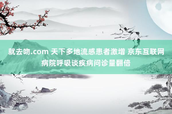 就去吻.com 天下多地流感患者激增 京东互联网病院呼吸谈疾病问诊量翻倍