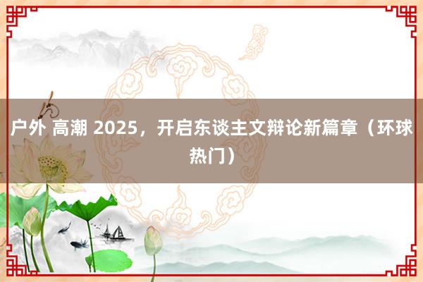 户外 高潮 2025，开启东谈主文辩论新篇章（环球热门）