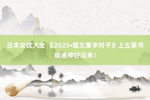 日本女优大全 《2025•籀文集字对子》上古篆书能通神好运来！