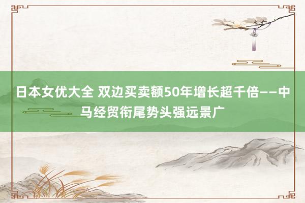 日本女优大全 双边买卖额50年增长超千倍——中马经贸衔尾势头强远景广