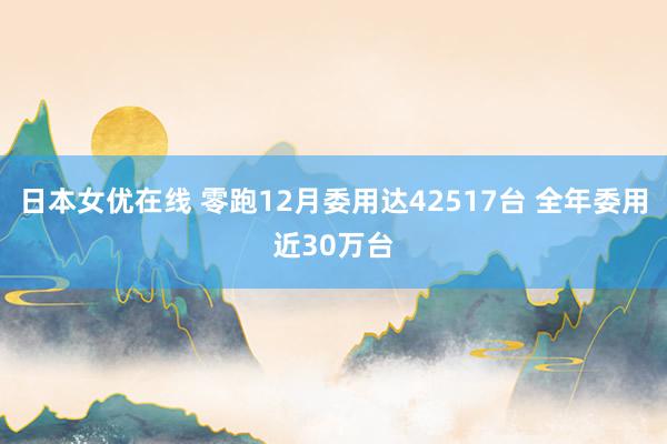 日本女优在线 零跑12月委用达42517台 全年委用近30万台