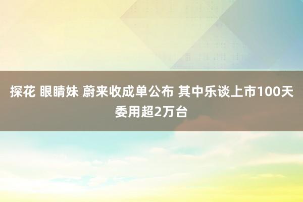 探花 眼睛妹 蔚来收成单公布 其中乐谈上市100天委用超2万台