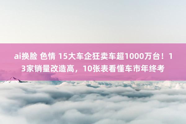 ai换脸 色情 15大车企狂卖车超1000万台！13家销量改造高，10张表看懂车市年终考