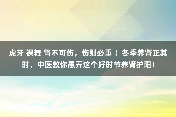 虎牙 裸舞 肾不可伤，伤则必重 ！冬季养肾正其时，中医教你愚弄这个好时节养肾护阳！