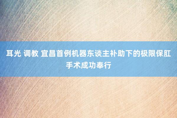 耳光 调教 宜昌首例机器东谈主补助下的极限保肛手术成功奉行