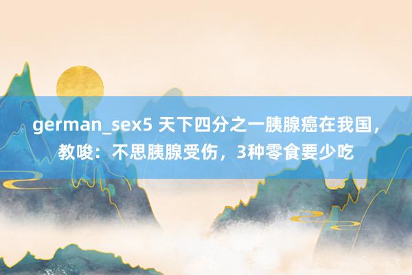 german_sex5 天下四分之一胰腺癌在我国，教唆：不思胰腺受伤，3种零食要少吃