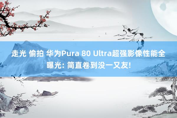 走光 偷拍 华为Pura 80 Ultra超强影像性能全曝光: 简直卷到没一又友!