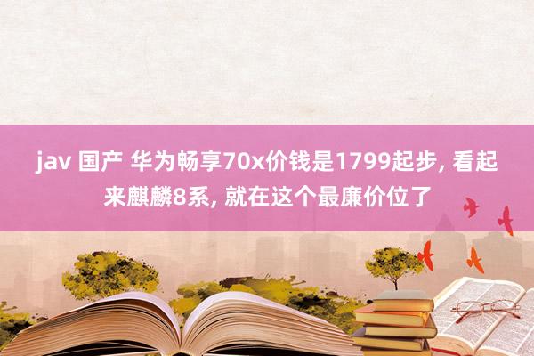 jav 国产 华为畅享70x价钱是1799起步， 看起来麒麟8系， 就在这个最廉价位了