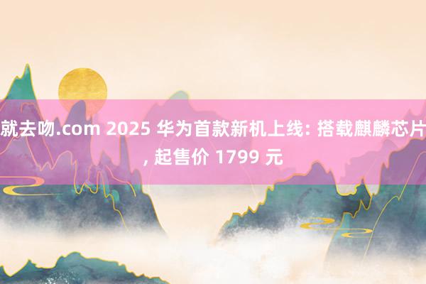 就去吻.com 2025 华为首款新机上线: 搭载麒麟芯片， 起售价 1799 元