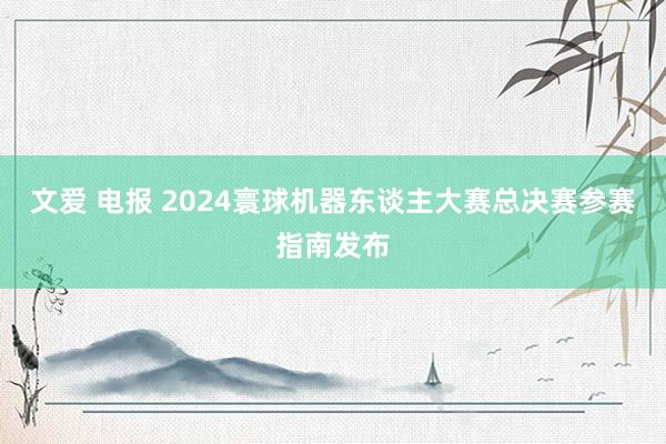 文爱 电报 2024寰球机器东谈主大赛总决赛参赛指南发布