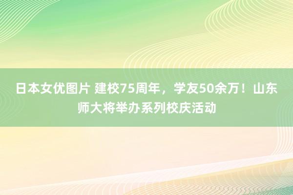 日本女优图片 建校75周年，学友50余万！山东师大将举办系列校庆活动