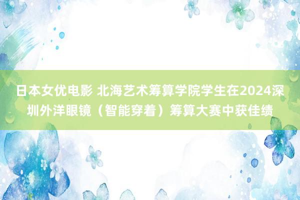 日本女优电影 北海艺术筹算学院学生在2024深圳外洋眼镜（智能穿着）筹算大赛中获佳绩