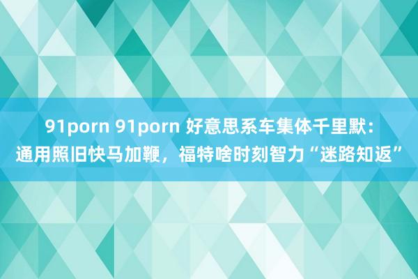 91porn 91porn 好意思系车集体千里默：通用照旧快马加鞭，福特啥时刻智力“迷路知返”