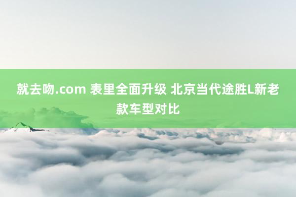 就去吻.com 表里全面升级 北京当代途胜L新老款车型对比