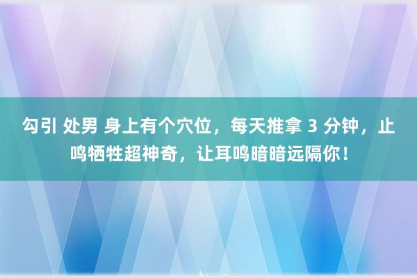 勾引 处男 身上有个穴位，每天推拿 3 分钟，止鸣牺牲超神奇，让耳鸣暗暗远隔你！