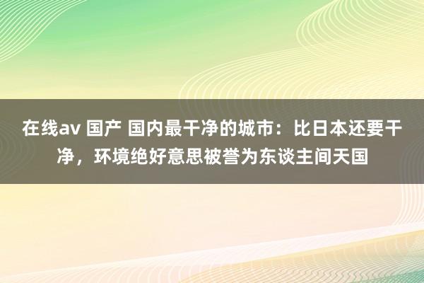 在线av 国产 国内最干净的城市：比日本还要干净，环境绝好意思被誉为东谈主间天国