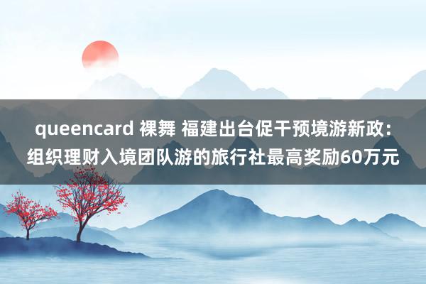 queencard 裸舞 福建出台促干预境游新政：组织理财入境团队游的旅行社最高奖励60万元