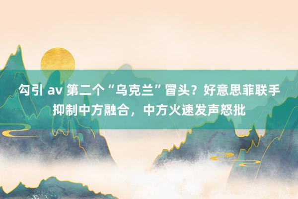 勾引 av 第二个“乌克兰”冒头？好意思菲联手抑制中方融合，中方火速发声怒批