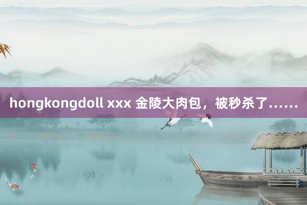 hongkongdoll xxx 金陵大肉包，被秒杀了……