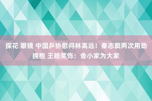 探花 眼镜 中国乒协慰问林高远！秦志戬两次用劲拥抱 王皓奖饰：舍小家为大家