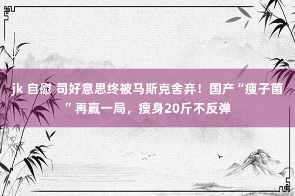 jk 自慰 司好意思终被马斯克舍弃！国产“瘦子菌”再赢一局，瘦身20斤不反弹