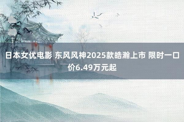 日本女优电影 东风风神2025款皓瀚上市 限时一口价6.49万元起