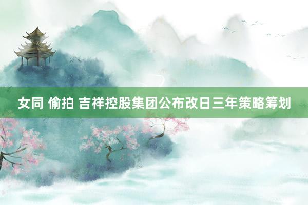 女同 偷拍 吉祥控股集团公布改日三年策略筹划